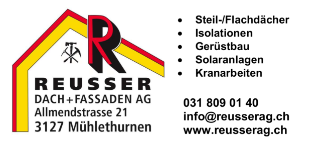 Reusser Dach + Fassaden AG
Allmendstrasse 21
3127 Mühlethurnen
- Steil-/Flachdächer
- Isolationen
- Gerüstbau
- Solaranlagen
- Kranarbeiten

031 809 01 40
www.reusserag.ch